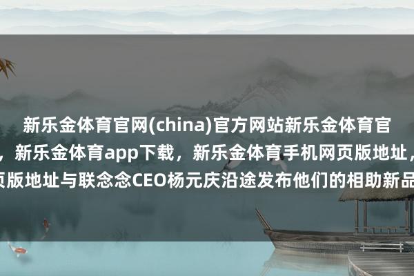 新乐金体育官网(china)官方网站新乐金体育官网中国)官方网站登录入口，新乐金体育app下载，新乐金体育手机网页版地址，新乐金体育电脑网页版地址与联念念CEO杨元庆沿途发布他们的相助新品-(china)官方网站新乐金体育官网中国)官方网站登录入口