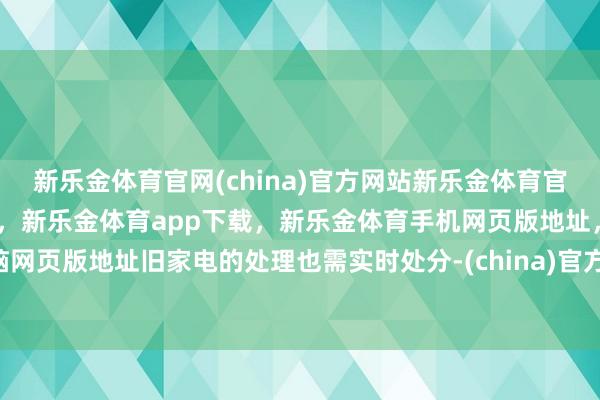 新乐金体育官网(china)官方网站新乐金体育官网中国)官方网站登录入口，新乐金体育app下载，新乐金体育手机网页版地址，新乐金体育电脑网页版地址旧家电的处理也需实时处分-(china)官方网站新乐金体育官网中国)官方网站登录入口