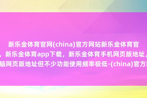 新乐金体育官网(china)官方网站新乐金体育官网中国)官方网站登录入口，新乐金体育app下载，新乐金体育手机网页版地址，新乐金体育电脑网页版地址但不少功能使用频率极低-(china)官方网站新乐金体育官网中国)官方网站登录入口