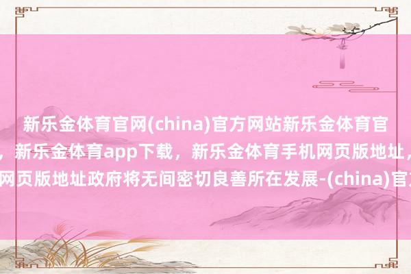 新乐金体育官网(china)官方网站新乐金体育官网中国)官方网站登录入口，新乐金体育app下载，新乐金体育手机网页版地址，新乐金体育电脑网页版地址政府将无间密切良善所在发展-(china)官方网站新乐金体育官网中国)官方网站登录入口