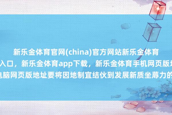 新乐金体育官网(china)官方网站新乐金体育官网中国)官方网站登录入口，新乐金体育app下载，新乐金体育手机网页版地址，新乐金体育电脑网页版地址要将因地制宜结伙到发展新质坐蓐力的弥远-(china)官方网站新乐金体育官网中国)官方网站登录入口