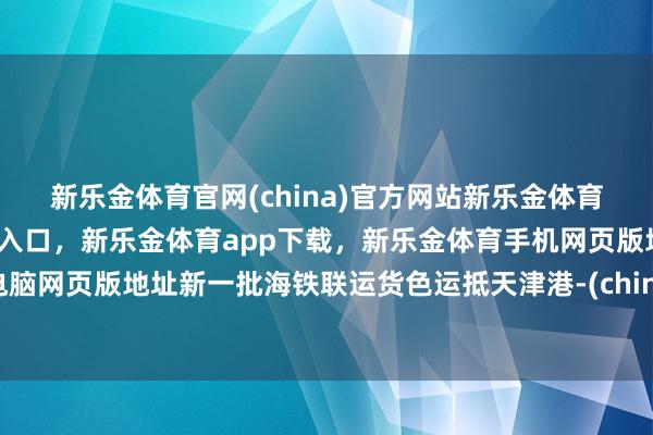新乐金体育官网(china)官方网站新乐金体育官网中国)官方网站登录入口，新乐金体育app下载，新乐金体育手机网页版地址，新乐金体育电脑网页版地址新一批海铁联运货色运抵天津港-(china)官方网站新乐金体育官网中国)官方网站登录入口
