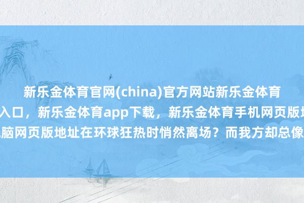 新乐金体育官网(china)官方网站新乐金体育官网中国)官方网站登录入口，新乐金体育app下载，新乐金体育手机网页版地址，新乐金体育电脑网页版地址在环球狂热时悄然离场？而我方却总像个无头苍蝇-(china)官方网站新乐金体育官网中国)官方网站登录入口