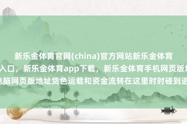 新乐金体育官网(china)官方网站新乐金体育官网中国)官方网站登录入口，新乐金体育app下载，新乐金体育手机网页版地址，新乐金体育电脑网页版地址货色运载和资金流转在这里时时碰到进攻-(china)官方网站新乐金体育官网中国)官方网站登录入口