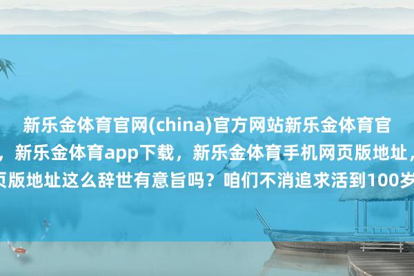 新乐金体育官网(china)官方网站新乐金体育官网中国)官方网站登录入口，新乐金体育app下载，新乐金体育手机网页版地址，新乐金体育电脑网页版地址这么辞世有意旨吗？咱们不消追求活到100岁-(china)官方网站新乐金体育官网中国)官方网站登录入口