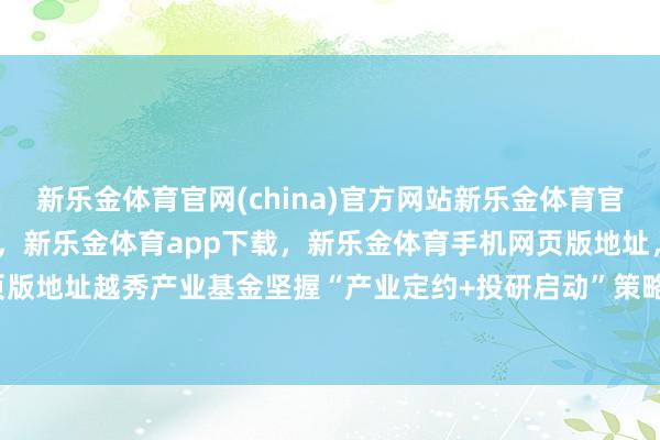 新乐金体育官网(china)官方网站新乐金体育官网中国)官方网站登录入口，新乐金体育app下载，新乐金体育手机网页版地址，新乐金体育电脑网页版地址越秀产业基金坚握“产业定约+投研启动”策略-(china)官方网站新乐金体育官网中国)官方网站登录入口