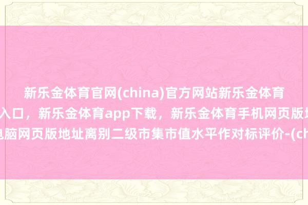 新乐金体育官网(china)官方网站新乐金体育官网中国)官方网站登录入口，新乐金体育app下载，新乐金体育手机网页版地址，新乐金体育电脑网页版地址离别二级市集市值水平作对标评价-(china)官方网站新乐金体育官网中国)官方网站登录入口