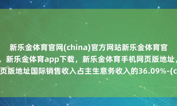 新乐金体育官网(china)官方网站新乐金体育官网中国)官方网站登录入口，新乐金体育app下载，新乐金体育手机网页版地址，新乐金体育电脑网页版地址国际销售收入占主生意务收入的36.09%-(china)官方网站新乐金体育官网中国)官方网站登录入口