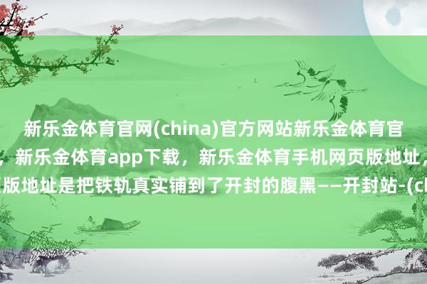 新乐金体育官网(china)官方网站新乐金体育官网中国)官方网站登录入口，新乐金体育app下载，新乐金体育手机网页版地址，新乐金体育电脑网页版地址是把铁轨真实铺到了开封的腹黑——开封站-(china)官方网站新乐金体育官网中国)官方网站登录入口