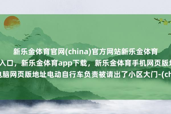 新乐金体育官网(china)官方网站新乐金体育官网中国)官方网站登录入口，新乐金体育app下载，新乐金体育手机网页版地址，新乐金体育电脑网页版地址电动自行车负责被请出了小区大门-(china)官方网站新乐金体育官网中国)官方网站登录入口