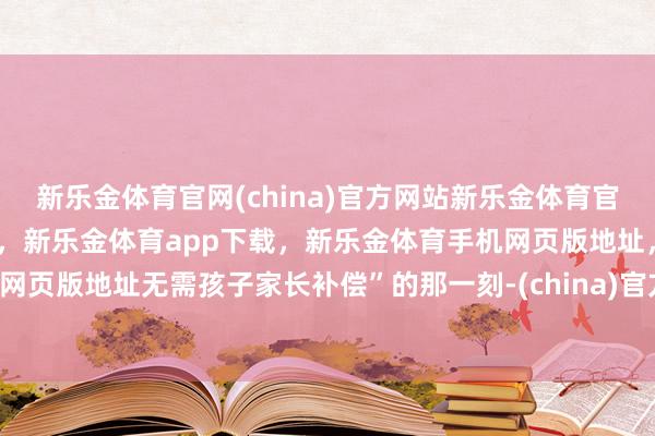 新乐金体育官网(china)官方网站新乐金体育官网中国)官方网站登录入口，新乐金体育app下载，新乐金体育手机网页版地址，新乐金体育电脑网页版地址无需孩子家长补偿”的那一刻-(china)官方网站新乐金体育官网中国)官方网站登录入口