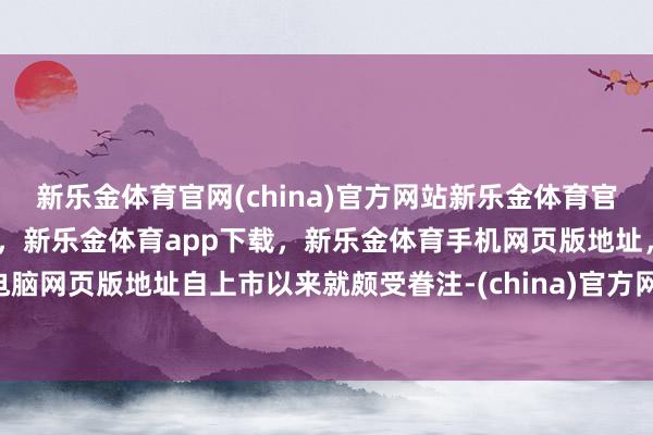 新乐金体育官网(china)官方网站新乐金体育官网中国)官方网站登录入口,新乐金体育app下载,新乐金体育手机网页版地址,新乐金体育电脑网页版地址自上市以来就颇受眷注-(china)官方网站新乐金体育官网中国)官方网站登录入口