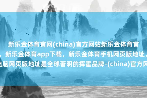 新乐金体育官网(china)官方网站新乐金体育官网中国)官方网站登录入口，新乐金体育app下载，新乐金体育手机网页版地址，新乐金体育电脑网页版地址是全球著明的挥霍品牌-(china)官方网站新乐金体育官网中国)官方网站登录入口
