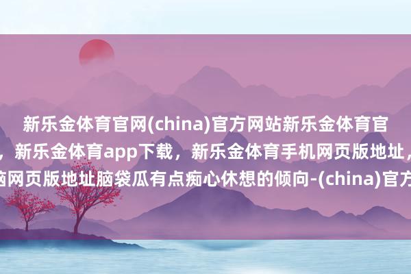 新乐金体育官网(china)官方网站新乐金体育官网中国)官方网站登录入口，新乐金体育app下载，新乐金体育手机网页版地址，新乐金体育电脑网页版地址脑袋瓜有点痴心休想的倾向-(china)官方网站新乐金体育官网中国)官方网站登录入口