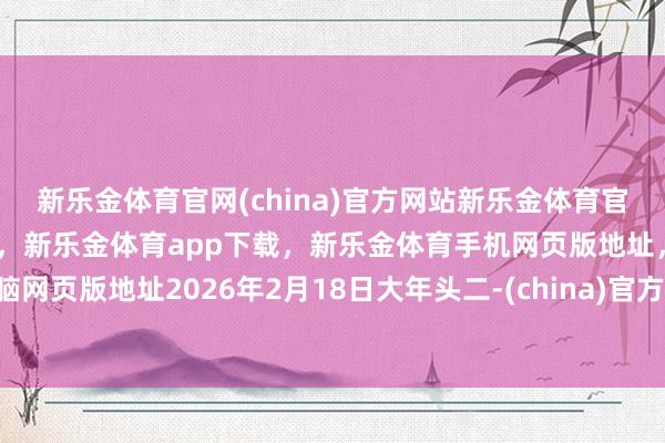 新乐金体育官网(china)官方网站新乐金体育官网中国)官方网站登录入口,新乐金体育app下载,新乐金体育手机网页版地址,新乐金体育电脑网页版地址2026年2月18日大年头二-(china)官方网站新乐金体育官网中国)官方网站登录入口