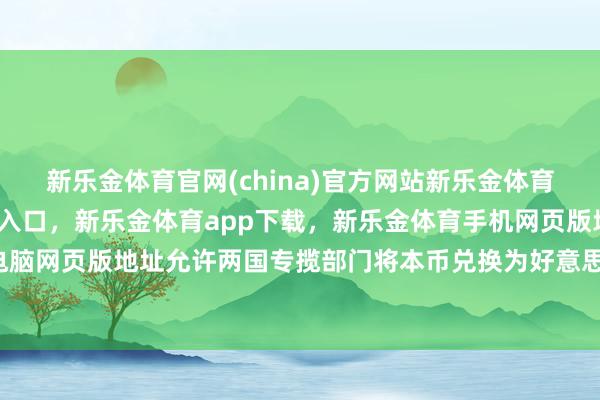 新乐金体育官网(china)官方网站新乐金体育官网中国)官方网站登录入口，新乐金体育app下载，新乐金体育手机网页版地址，新乐金体育电脑网页版地址允许两国专揽部门将本币兑换为好意思元-(china)官方网站新乐金体育官网中国)官方网站登录入口