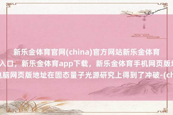 新乐金体育官网(china)官方网站新乐金体育官网中国)官方网站登录入口，新乐金体育app下载，新乐金体育手机网页版地址，新乐金体育电脑网页版地址在固态量子光源研究上得到了冲破-(china)官方网站新乐金体育官网中国)官方网站登录入口