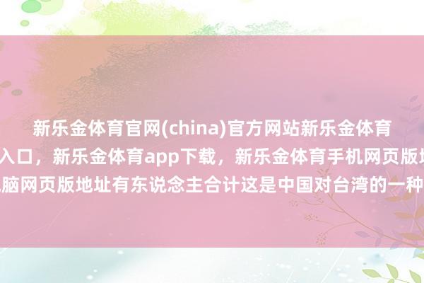 新乐金体育官网(china)官方网站新乐金体育官网中国)官方网站登录入口，新乐金体育app下载，新乐金体育手机网页版地址，新乐金体育电脑网页版地址有东说念主合计这是中国对台湾的一种无声的威慑-(china)官方网站新乐金体育官网中国)官方网站登录入口