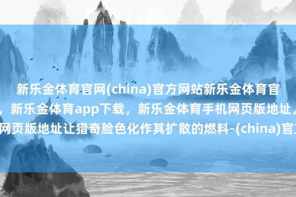 新乐金体育官网(china)官方网站新乐金体育官网中国)官方网站登录入口，新乐金体育app下载，新乐金体育手机网页版地址，新乐金体育电脑网页版地址让猎奇脸色化作其扩散的燃料-(china)官方网站新乐金体育官网中国)官方网站登录入口