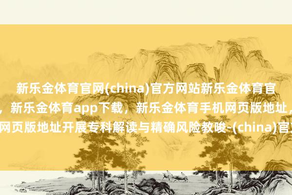 新乐金体育官网(china)官方网站新乐金体育官网中国)官方网站登录入口，新乐金体育app下载，新乐金体育手机网页版地址，新乐金体育电脑网页版地址开展专科解读与精确风险教唆-(china)官方网站新乐金体育官网中国)官方网站登录入口