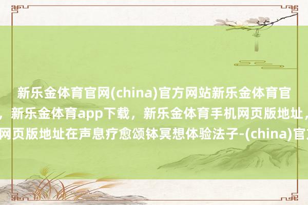 新乐金体育官网(china)官方网站新乐金体育官网中国)官方网站登录入口，新乐金体育app下载，新乐金体育手机网页版地址，新乐金体育电脑网页版地址在声息疗愈颂钵冥想体验法子-(china)官方网站新乐金体育官网中国)官方网站登录入口